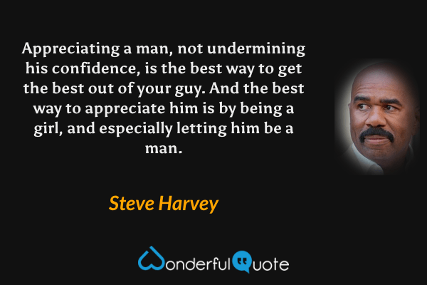 Appreciating a man, not undermining his confidence, is the best way to get the best out of your guy. And the best way to appreciate him is by being a girl, and especially letting him be a man. - Steve Harvey quote.