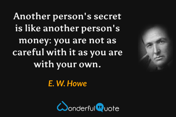Another person's secret is like another person's money: you are not as careful with it as you are with your own. - E. W. Howe quote.
