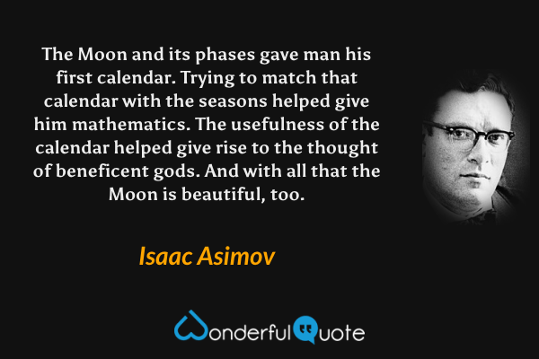 The Moon and its phases gave man his first calendar. Trying to match that calendar with the seasons helped give him mathematics. The usefulness of the calendar helped give rise to the thought of beneficent gods. And with all that the Moon is beautiful, too. - Isaac Asimov quote.