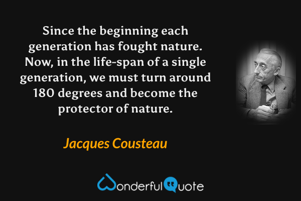 Since the beginning each generation has fought nature. Now, in the life-span of a single generation, we must turn around 180 degrees and become the protector of nature. - Jacques Cousteau quote.