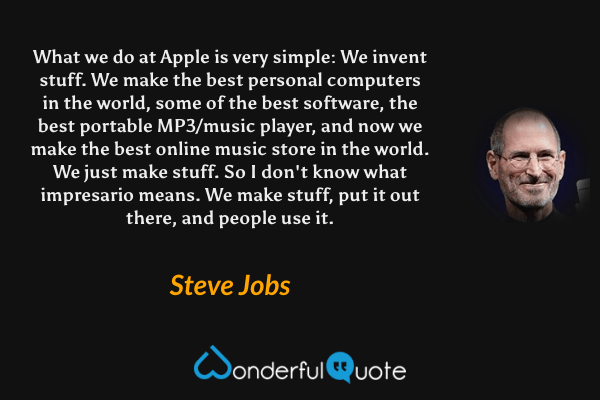 What we do at Apple is very simple: We invent stuff. We make the best personal computers in the world, some of the best software, the best portable MP3/music player, and now we make the best online music store in the world. We just make stuff. So I don't know what impresario means. We make stuff, put it out there, and people use it. - Steve Jobs quote.
