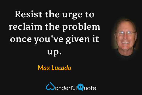 Resist the urge to reclaim the problem once you've given it up. - Max Lucado quote.
