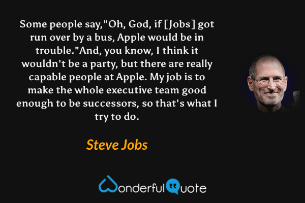 Some people say,"Oh, God, if [Jobs] got run over by a bus, Apple would be in trouble."And, you know, I think it wouldn't be a party, but there are really capable people at Apple. My job is to make the whole executive team good enough to be successors, so that's what I try to do. - Steve Jobs quote.