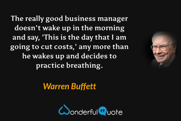 The really good business manager doesn't wake up in the morning and say, 'This is the day that I am going to cut costs,' any more than he wakes up and decides to practice breathing. - Warren Buffett quote.