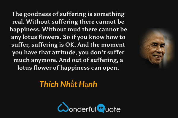The goodness of suffering is something real. Without suffering there cannot be happiness. Without mud there cannot be any lotus flowers. So if you know how to suffer, suffering is OK. And the moment you have that attitude, you don't suffer much anymore. And out of suffering, a lotus flower of happiness can open. - Thích Nhất Hạnh quote.