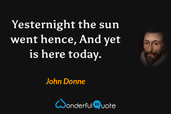 Yesternight the sun went hence, And yet is here today. - John Donne quote.