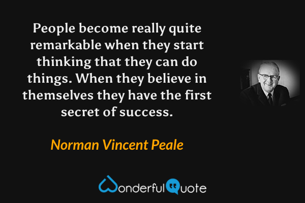 People become really quite remarkable when they start thinking that they can do things. When they believe in themselves they have the first secret of success. - Norman Vincent Peale quote.