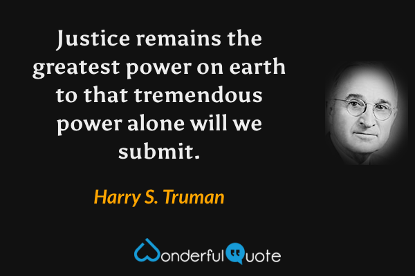 Justice remains the greatest power on earth to that tremendous power alone will we submit. - Harry S. Truman quote.