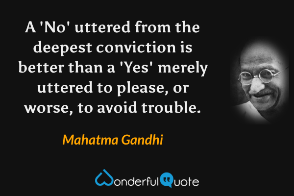 A 'No' uttered from the deepest conviction is better than a 'Yes' merely uttered to please, or worse, to avoid trouble. - Mahatma Gandhi quote.