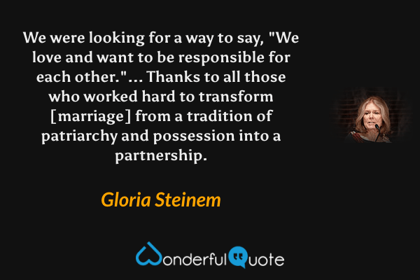 We were looking for a way to say, "We love and want to be responsible for each other."... Thanks to all those who worked hard to transform [marriage] from a tradition of patriarchy and possession into a partnership. - Gloria Steinem quote.