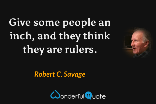 Give some people an inch, and they think they are rulers. - Robert C. Savage quote.