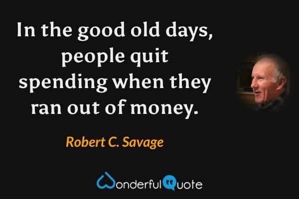 In the good old days, people quit spending when they ran out of money. - Robert C. Savage quote.