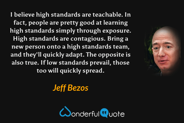 I believe high standards are teachable. In fact, people are pretty good at learning high standards simply through exposure. High standards are contagious. Bring a new person onto a high standards team, and they'll quickly adapt. The opposite is also true. If low standards prevail, those too will quickly spread. - Jeff Bezos quote.