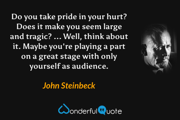 Do you take pride in your hurt? Does it make you seem large and tragic? ... Well, think about it. Maybe you're playing a part on a great stage with only yourself as audience. - John Steinbeck quote.