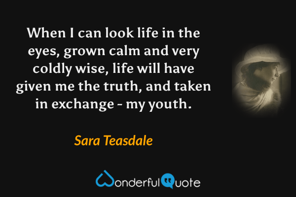 When I can look life in the eyes, grown calm and very coldly wise, life will have given me the truth, and taken in exchange - my youth. - Sara Teasdale quote.