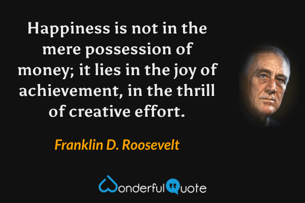 Happiness is not in the mere possession of money; it lies in the joy of achievement, in the thrill of creative effort. - Franklin D. Roosevelt quote.