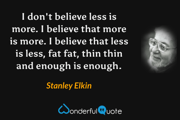 I don't believe less is more. I believe that more is more. I believe that less is less, fat fat, thin thin and enough is enough. - Stanley Elkin quote.