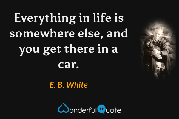 Everything in life is somewhere else, and you get there in a car. - E. B. White quote.