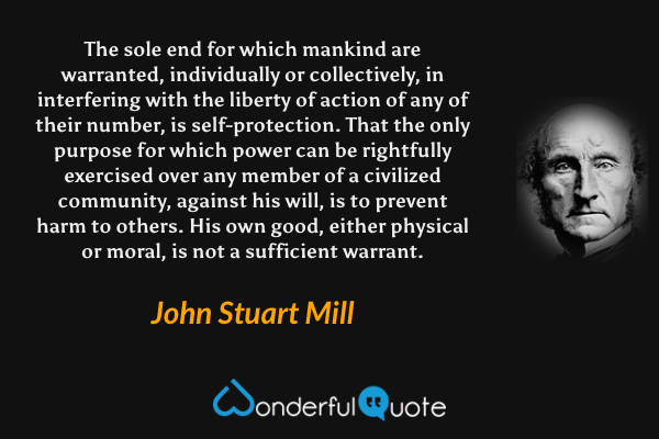 The sole end for which mankind are warranted, individually or collectively, in interfering with the liberty of action of any of their number, is self-protection. That the only purpose for which power can be rightfully exercised over any member of a civilized community, against his will, is to prevent harm to others. His own good, either physical or moral, is not a sufficient warrant. - John Stuart Mill quote.