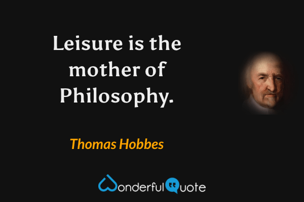 Leisure is the mother of Philosophy. - Thomas Hobbes quote.