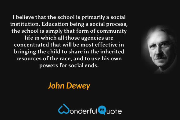 I believe that the school is primarily a social institution. Education being a social process, the school is simply that form of community life in which all those agencies are concentrated that will be most effective in bringing the child to share in the inherited resources of the race, and to use his own powers for social ends. - John Dewey quote.