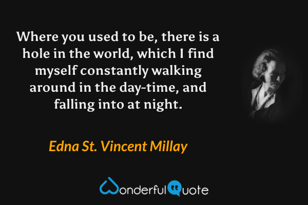 Where you used to be, there is a hole in the world, which I find myself constantly walking around in the day-time, and falling into at night. - Edna St. Vincent Millay quote.
