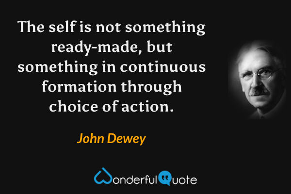 The self is not something ready-made, but something in continuous formation through choice of action. - John Dewey quote.
