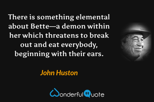 There is something elemental about Bette—a demon within her which threatens to break out and eat everybody, beginning with their ears. - John Huston quote.