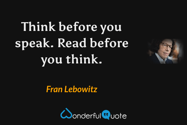 Think before you speak.  Read before you think. - Fran Lebowitz quote.