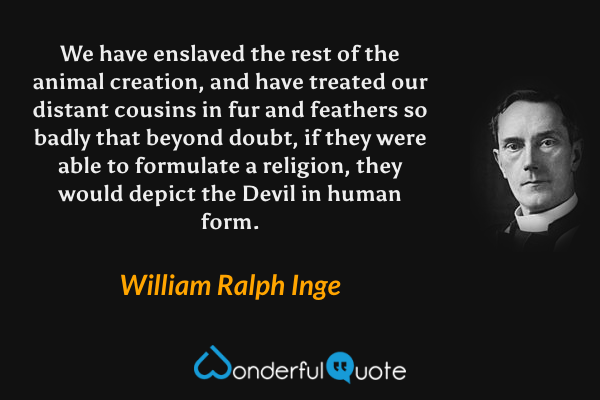 We have enslaved the rest of the animal creation, and have treated our distant cousins in fur and feathers so badly that beyond doubt, if they were able to formulate a religion, they would depict the Devil in human form. - William Ralph Inge quote.