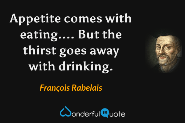 Appetite comes with eating....  But the thirst goes away with drinking. - François Rabelais quote.