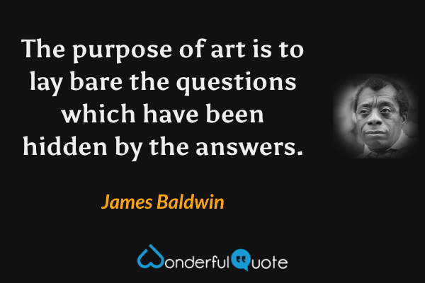 The purpose of art is to lay bare the questions which have been hidden by the answers. - James Baldwin quote.