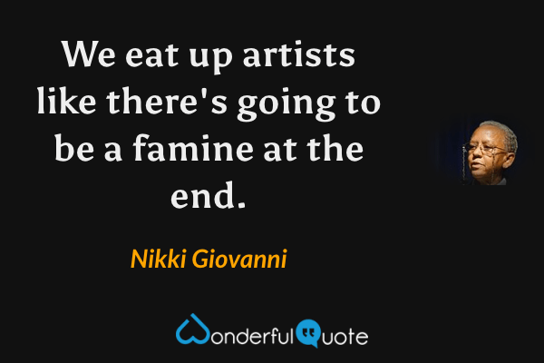 We eat up artists like there's going to be a famine at the end. - Nikki Giovanni quote.