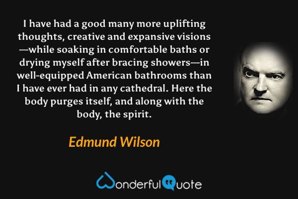 I have had a good many more uplifting thoughts, creative and expansive visions—while soaking in comfortable baths or drying myself after bracing showers—in well-equipped American bathrooms than I have ever had in any cathedral. Here the body purges itself, and along with the body, the spirit. - Edmund Wilson quote.