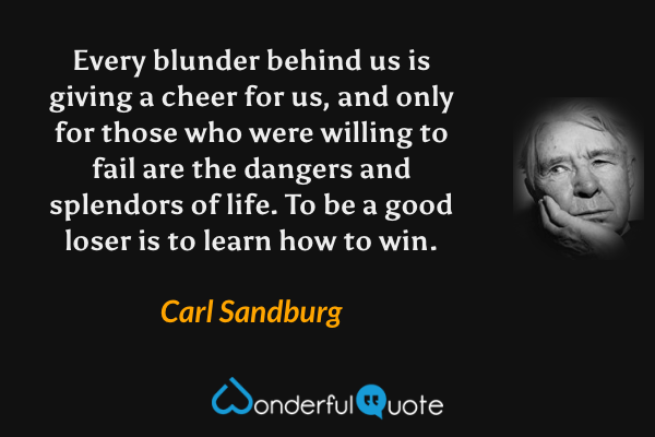 Every blunder behind us is giving a cheer for us, and only for those who were willing to fail are the dangers and splendors of life.  To be a good loser is to learn how to win. - Carl Sandburg quote.