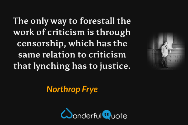 The only way to forestall the work of criticism is through censorship, which has the same relation to criticism that lynching has to justice. - Northrop Frye quote.