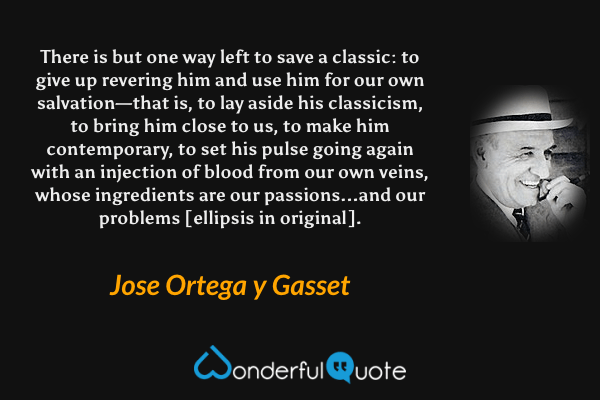 There is but one way left to save a classic: to give up revering him and use him for our own salvation—that is, to lay aside his classicism, to bring him close to us, to make him contemporary, to set his pulse going again with an injection of blood from our own veins, whose ingredients are our passions...and our problems [ellipsis in original]. - Jose Ortega y Gasset quote.