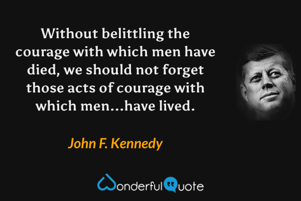 Without belittling the courage with which men have died, we should not forget those acts of courage with which men...have lived. - John F. Kennedy quote.