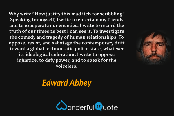 Why write?  How justify this mad itch for scribbling?   Speaking for myself, I write to entertain my friends and to exasperate our enemies.  I write to record the truth of our times as best I can see it.  To investigate the comedy and tragedy of human relationships.  To oppose, resist, and sabotage the contemporary drift toward a global technocratic police state, whatever its ideological coloration.  I write to oppose injustice, to defy power, and to speak for the voiceless. - Edward Abbey quote.