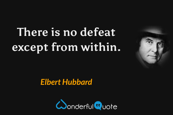 There is no defeat except from within. - Elbert Hubbard quote.