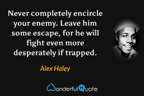 Never completely encircle your enemy.  Leave him some escape, for he will fight even more desperately if trapped. - Alex Haley quote.