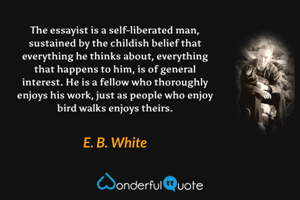 The essayist is a self-liberated man, sustained by the childish belief that everything he thinks about, everything that happens to him, is of general interest. He is a fellow who thoroughly enjoys his work, just as people who enjoy bird walks enjoys theirs. - E. B. White quote.