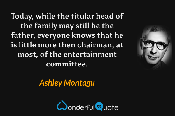Today, while the titular head of the family may still be the father, everyone knows that he is little more then chairman, at most, of the entertainment committee. - Ashley Montagu quote.