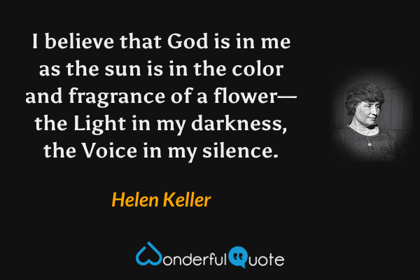 I believe that God is in me as the sun is in the color and fragrance of a flower—the Light in my darkness, the Voice in my silence. - Helen Keller quote.