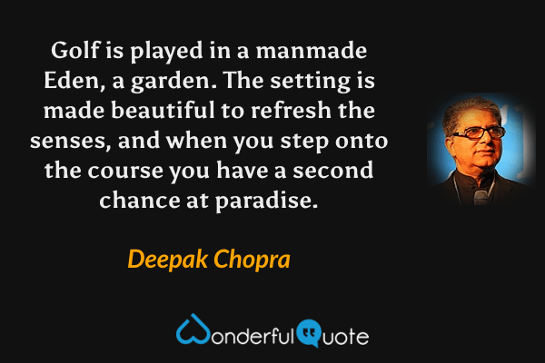 Golf is played in a manmade Eden, a garden.  The setting is made beautiful to refresh the senses, and when you step onto the course you have a second chance at paradise. - Deepak Chopra quote.