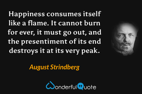 Happiness consumes itself like a flame. It cannot burn for ever, it must go out, and the presentiment of its end destroys it at its very peak. - August Strindberg quote.