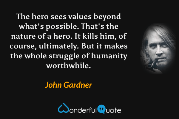 The hero sees values beyond what's possible. That's the nature of a hero.  It kills him, of course, ultimately. But it makes the whole struggle of humanity worthwhile. - John Gardner quote.