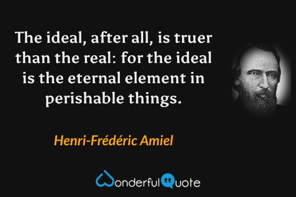 The ideal, after all, is truer than the real: for the ideal is the eternal element in perishable things. - Henri-Frédéric Amiel quote.