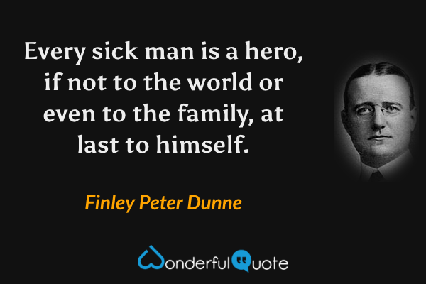 Every sick man is a hero, if not to the world or even to the family, at last to himself. - Finley Peter Dunne quote.