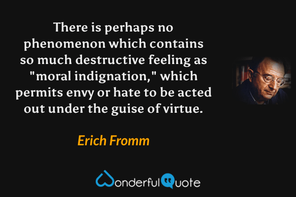 There is perhaps no phenomenon which contains so much destructive feeling as "moral indignation," which permits envy or hate to be acted out under the guise of virtue. - Erich Fromm quote.